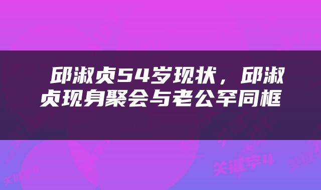 邱淑贞54岁现状，邱淑贞现身聚会与老公罕同框 