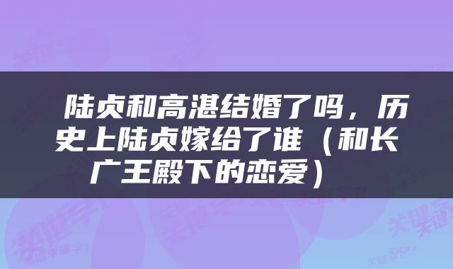  陆贞和高湛结婚了吗，历史上陆贞嫁给了谁（和长广王殿下的恋爱） 