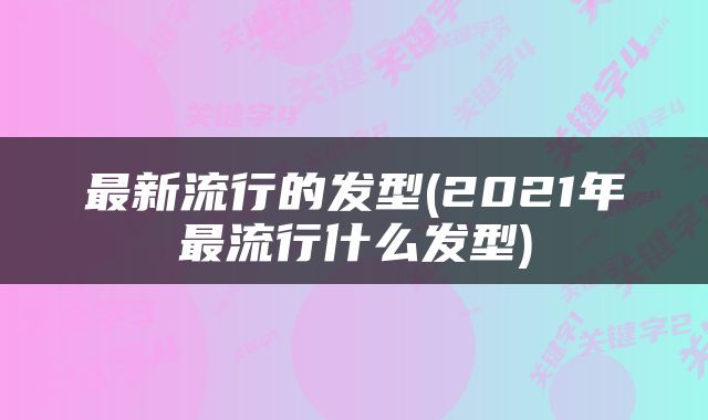 最新流行的发型(2021年最流行什么发型)