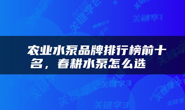  农业水泵品牌排行榜前十名，春耕水泵怎么选 