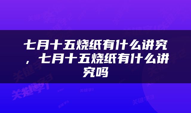 七月十五烧纸有什么讲究，七月十五烧纸有什么讲究吗