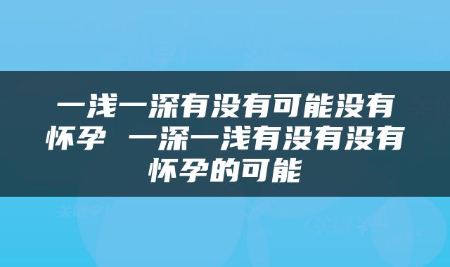一浅一深有没有可能没有怀孕 一深一浅有没有没有怀孕的可能