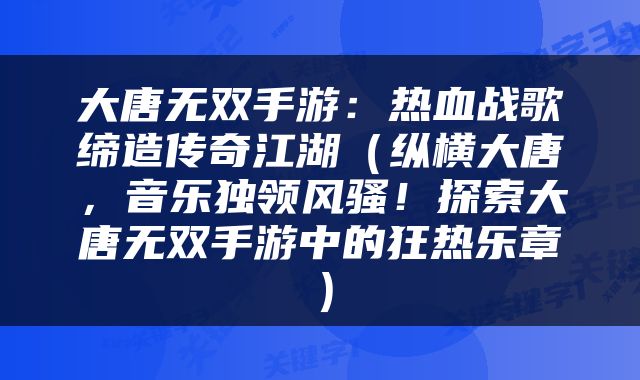 大唐无双手游：热血战歌缔造传奇江湖（纵横大唐，音乐独领风骚！探索大唐无双手游中的狂热乐章）