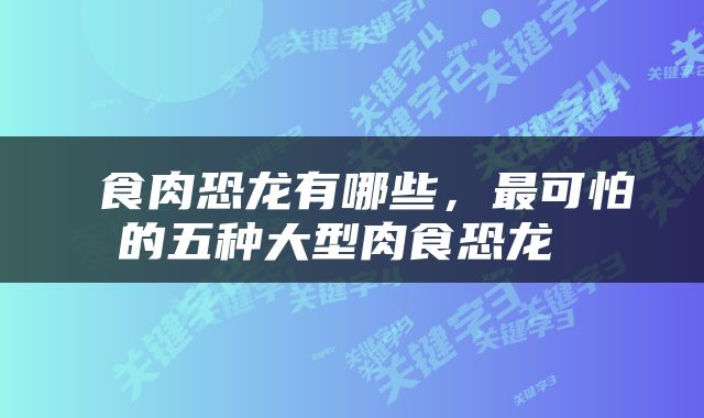  食肉恐龙有哪些，最可怕的五种大型肉食恐龙 