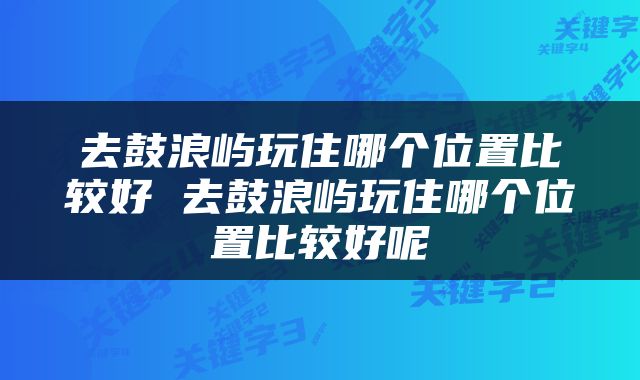 去鼓浪屿玩住哪个位置比较好 去鼓浪屿玩住哪个位置比较好呢