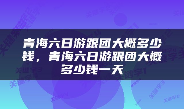 青海六日游跟团大概多少钱，青海六日游跟团大概多少钱一天