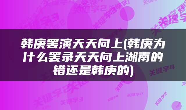韩庚罢演天天向上(韩庚为什么罢录天天向上湖南的错还是韩庚的)