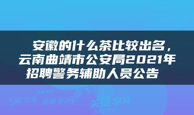  安徽的什么茶比较出名，云南曲靖市公安局2021年招聘警务辅助人员公告 