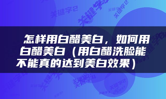 怎样用白醋美白，如何用白醋美白（用白醋洗脸能不能真的达到美白效果） 