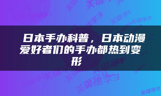  日本手办科普，日本动漫爱好者们的手办都热到变形 