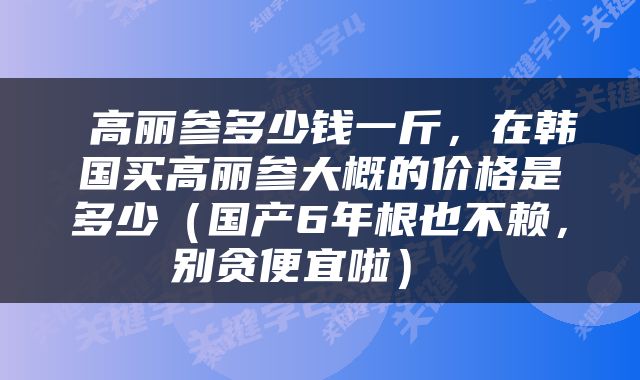  高丽参多少钱一斤，在韩国买高丽参大概的价格是多少（国产6年根也不赖，别贪便宜啦） 