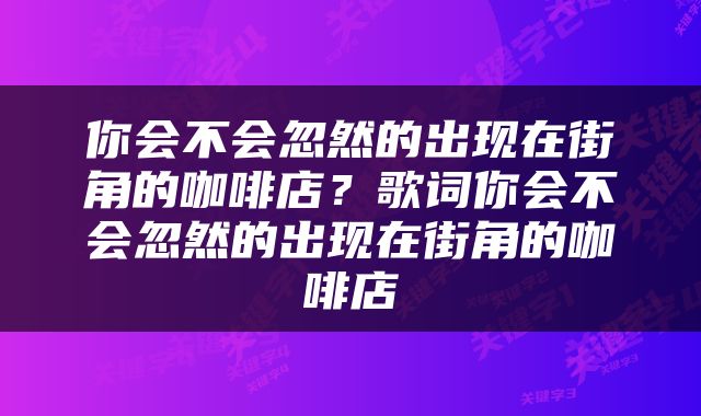 你会不会忽然的出现在街角的咖啡店？歌词你会不会忽然的出现在街角的咖啡店