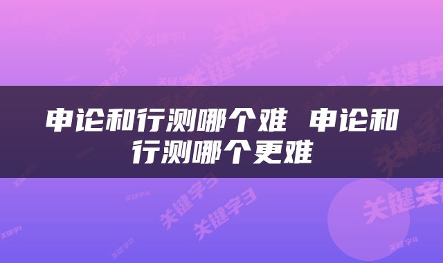 申论和行测哪个难 申论和行测哪个更难