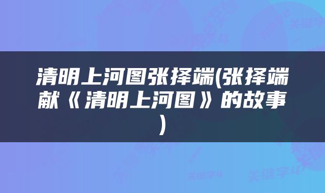 清明上河图张择端(张择端献《清明上河图》的故事)