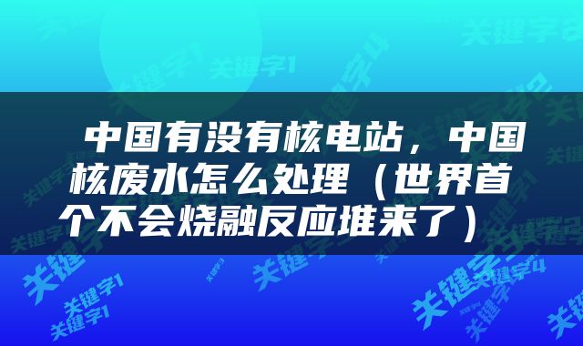  中国有没有核电站，中国核废水怎么处理（世界首个不会烧融反应堆来了） 