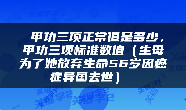  甲功三项正常值是多少，甲功三项标准数值（生母为了她放弃生命56岁因癌症异国去世） 