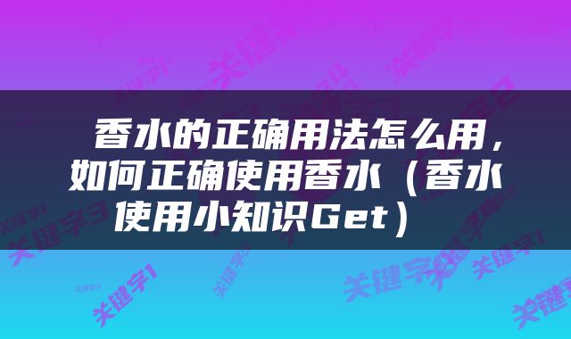  香水的正确用法怎么用，如何正确使用香水（香水使用小知识Get） 