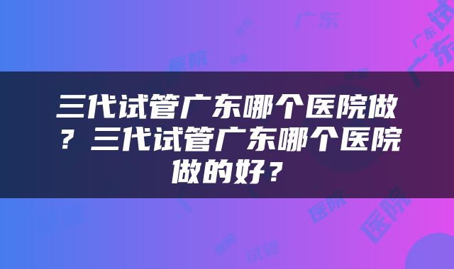 三代试管广东哪个医院做？三代试管广东哪个医院做的好？