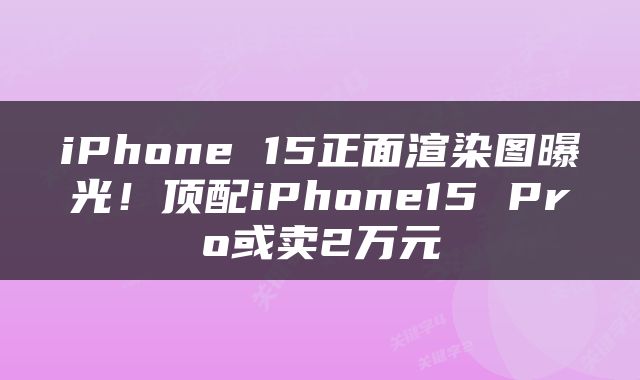 iPhone 15正面渲染图曝光！顶配iPhone15 Pro或卖2万元