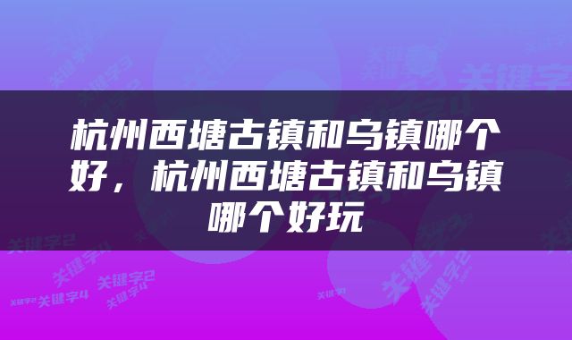 杭州西塘古镇和乌镇哪个好，杭州西塘古镇和乌镇哪个好玩