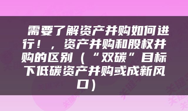  需要了解资产并购如何进行！，资产并购和股权并购的区别（“双碳”目标下低碳资产并购或成新风口） 