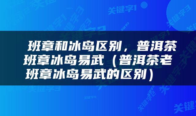  班章和冰岛区别，普洱茶班章冰岛易武（普洱茶老班章冰岛易武的区别） 