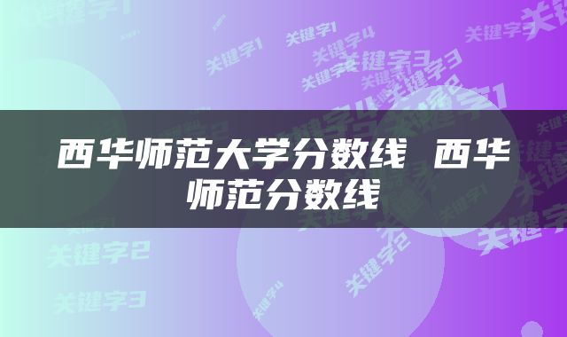 西华师范大学分数线 西华师范分数线