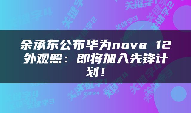 余承东公布华为nova 12外观照：即将加入先锋计划！
