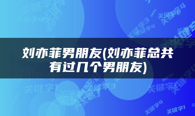刘亦菲男朋友(刘亦菲总共有过几个男朋友)