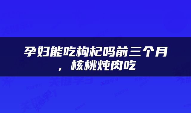 孕妇能吃枸杞吗前三个月，核桃炖肉吃