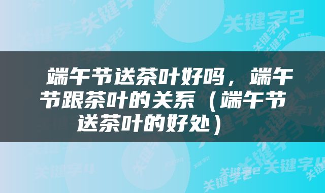  端午节送茶叶好吗，端午节跟茶叶的关系（端午节送茶叶的好处） 