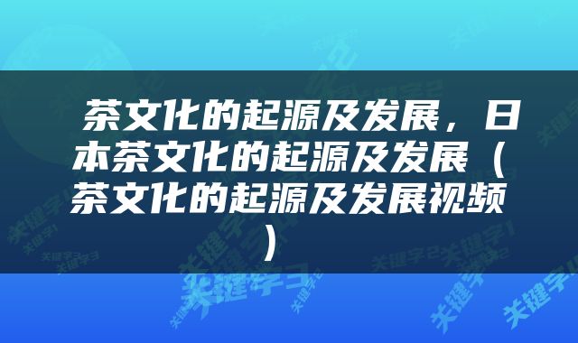  茶文化的起源及发展，日本茶文化的起源及发展（茶文化的起源及发展视频） 