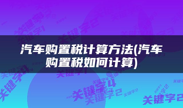 汽车购置税计算方法(汽车购置税如何计算)