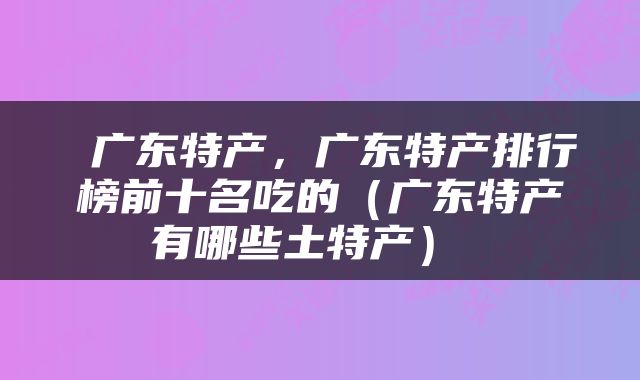  广东特产，广东特产排行榜前十名吃的（广东特产有哪些土特产） 