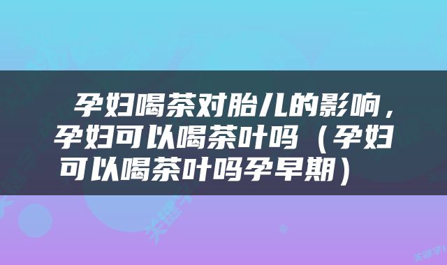  孕妇喝茶对胎儿的影响，孕妇可以喝茶叶吗（孕妇可以喝茶叶吗孕早期） 