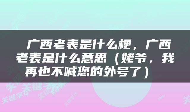  广西老表是什么梗，广西老表是什么意思（姥爷，我再也不喊您的外号了） 