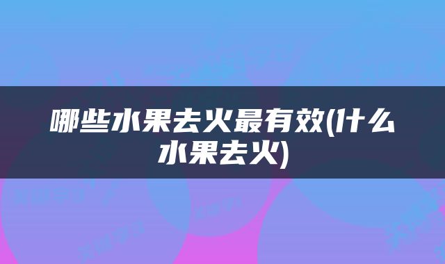 哪些水果去火最有效(什么水果去火)