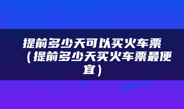 提前多少天可以买火车票（提前多少天买火车票最便宜）