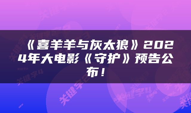 《喜羊羊与灰太狼》2024年大电影《守护》预告公布！