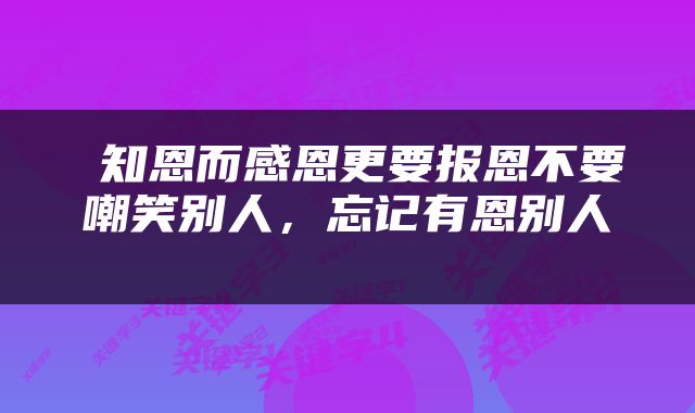  知恩而感恩更要报恩不要嘲笑别人，忘记有恩别人 