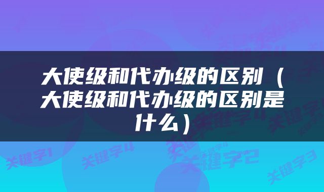 大使级和代办级的区别（大使级和代办级的区别是什么）