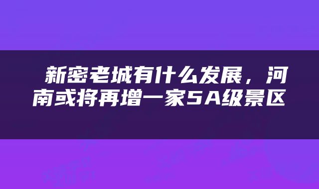  新密老城有什么发展，河南或将再增一家5A级景区 