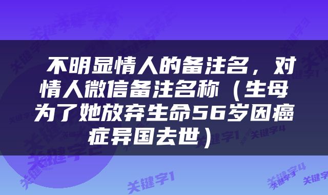  不明显情人的备注名，对情人微信备注名称（生母为了她放弃生命56岁因癌症异国去世） 