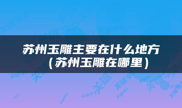 苏州玉雕主要在什么地方（苏州玉雕在哪里）