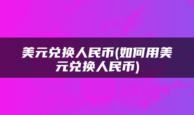 美元兑换人民币(如何用美元兑换人民币)