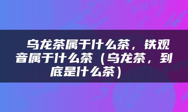  乌龙茶属于什么茶，铁观音属于什么茶（乌龙茶，到底是什么茶） 