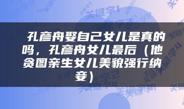  孔彦舟娶自己女儿是真的吗，孔彦舟女儿最后（他贪图亲生女儿美貌强行纳妾） 