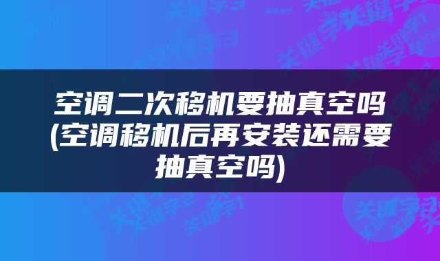 空调二次移机要抽真空吗(空调移机后再安装还需要抽真空吗)