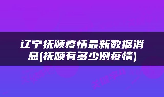 辽宁抚顺疫情最新数据消息(抚顺有多少例疫情)