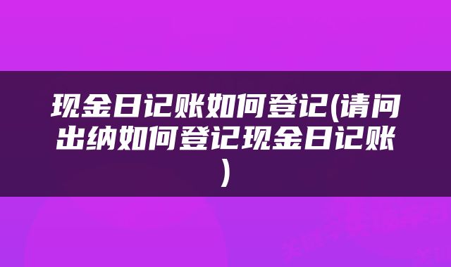现金日记账如何登记(请问出纳如何登记现金日记账)
